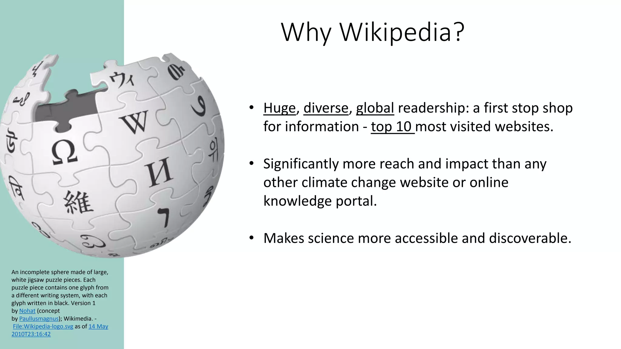 Why Wikipedia?
An incomplete sphere made of large,
white jigsaw puzzle pieces. Each
puzzle piece contains one glyph from
a different writing system, with each
glyph written in black. Version 1
by Nohat (concept
by Paullusmagnus); Wikimedia. -
File:Wikipedia-logo.svg as of 14 May
2010T23:16:42
• Huge, diverse, global readership: a first stop shop
for information - top 10 most visited websites.
• Significantly more reach and impact than any
other climate change website or online
knowledge portal.
• Makes science more accessible and discoverable.
 