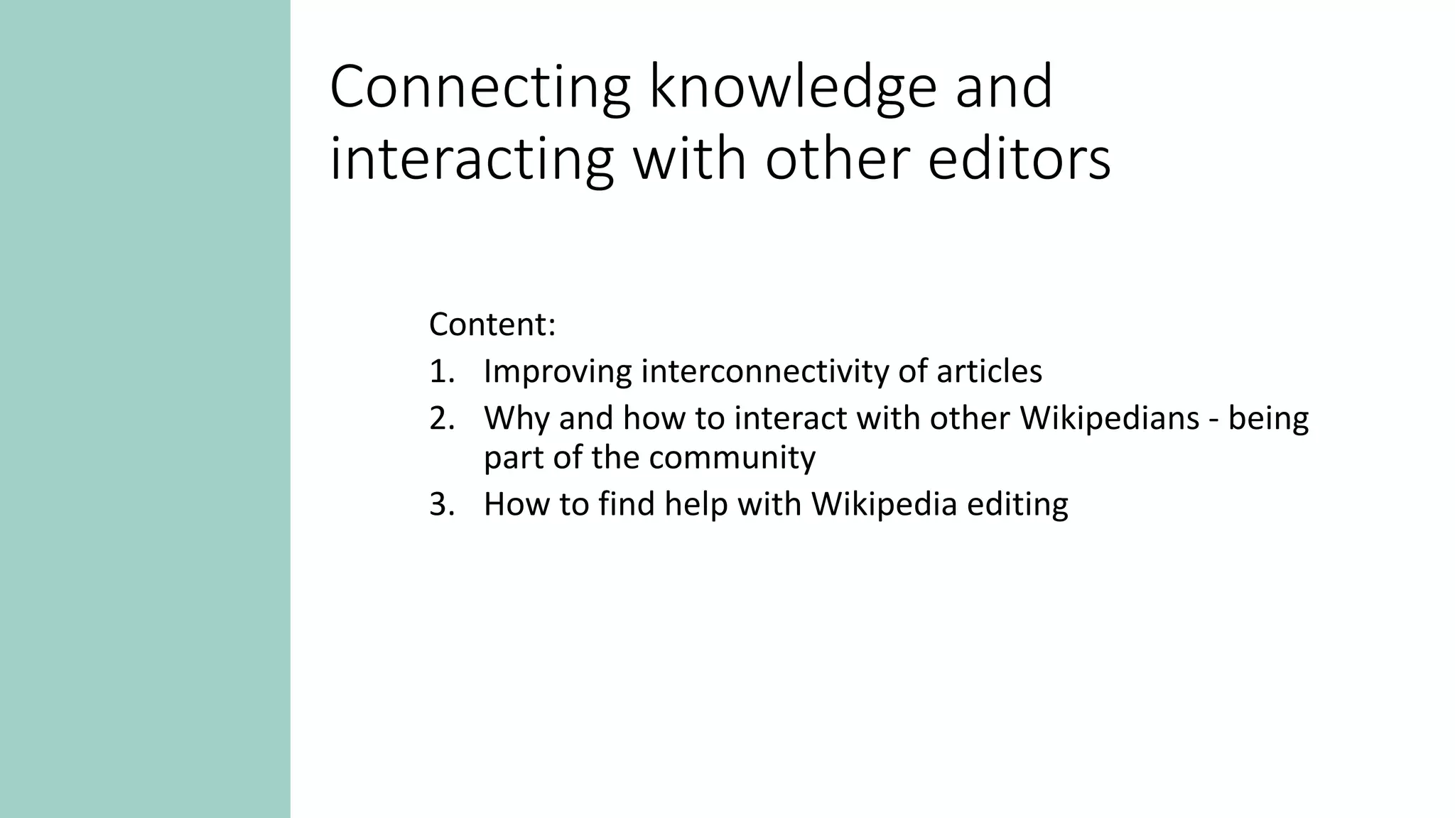 Connecting knowledge and
interacting with other editors
Content:
1. Improving interconnectivity of articles
2. Why and how to interact with other Wikipedians - being
part of the community
3. How to find help with Wikipedia editing
 