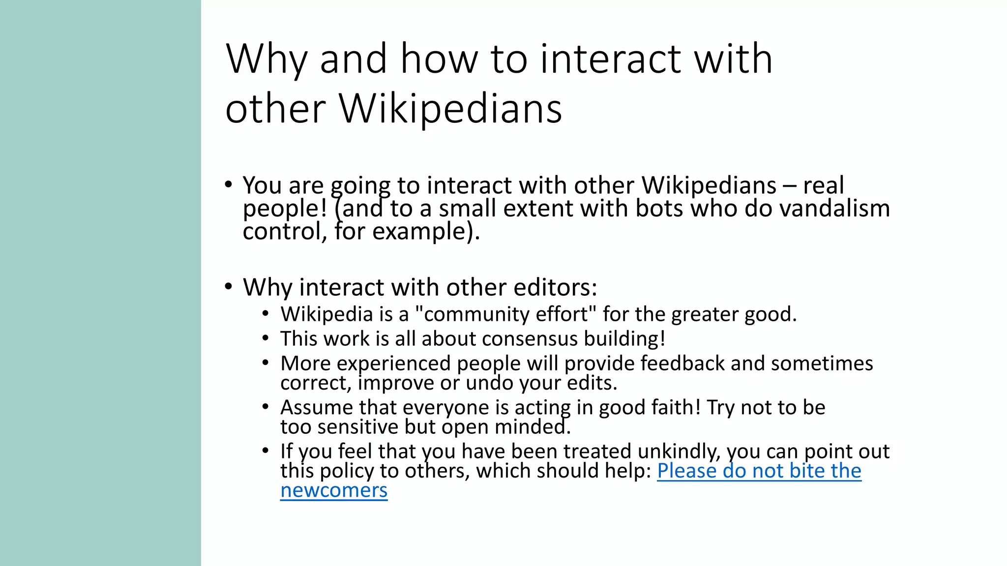 Why and how to interact with
other Wikipedians
• You are going to interact with other Wikipedians – real
people! (and to a small extent with bots who do vandalism
control, for example).
• Why interact with other editors:
• Wikipedia is a "community effort" for the greater good.
• This work is all about consensus building!
• More experienced people will provide feedback and sometimes
correct, improve or undo your edits.
• Assume that everyone is acting in good faith! Try not to be
too sensitive but open minded.
• If you feel that you have been treated unkindly, you can point out
this policy to others, which should help: Please do not bite the
newcomers
 