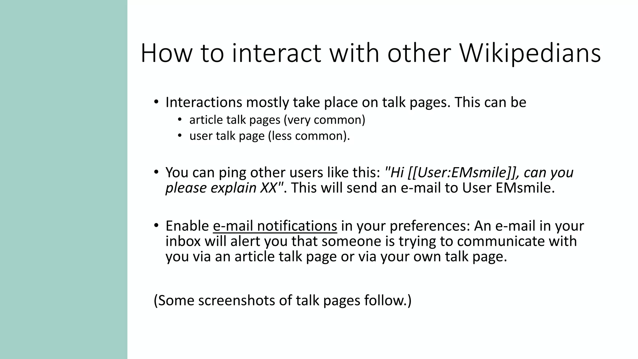 How to interact with other Wikipedians
• Interactions mostly take place on talk pages. This can be
• article talk pages (very common)
• user talk page (less common).
• You can ping other users like this: "Hi [[User:EMsmile]], can you
please explain XX". This will send an e-mail to User EMsmile.
• Enable e-mail notifications in your preferences: An e-mail in your
inbox will alert you that someone is trying to communicate with
you via an article talk page or via your own talk page.
(Some screenshots of talk pages follow.)
 