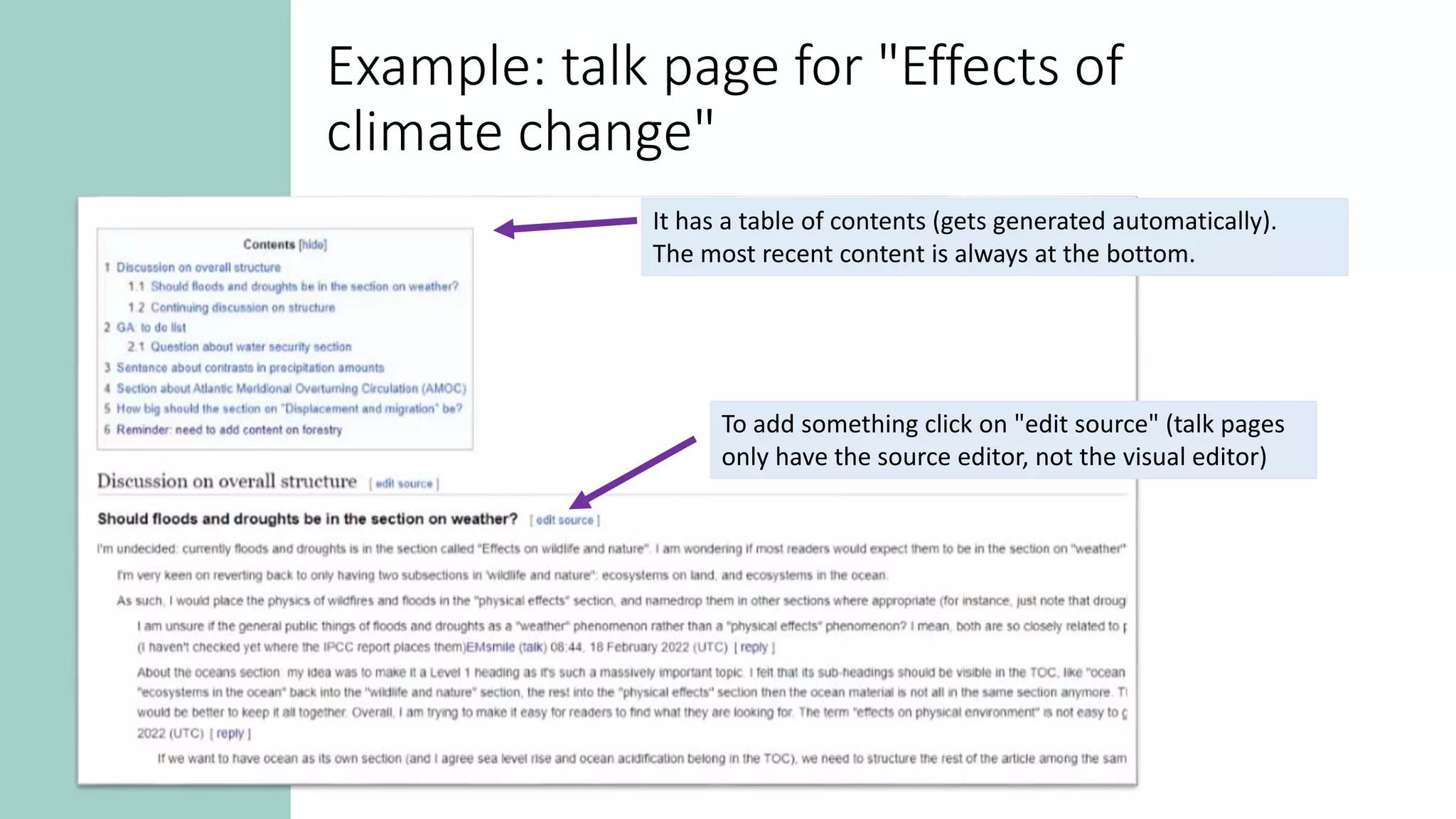 It has a table of contents (gets generated automatically).
The most recent content is always at the bottom.
To add something click on "edit source" (talk pages
only have the source editor, not the visual editor)
Example: talk page for "Effects of
climate change"
 