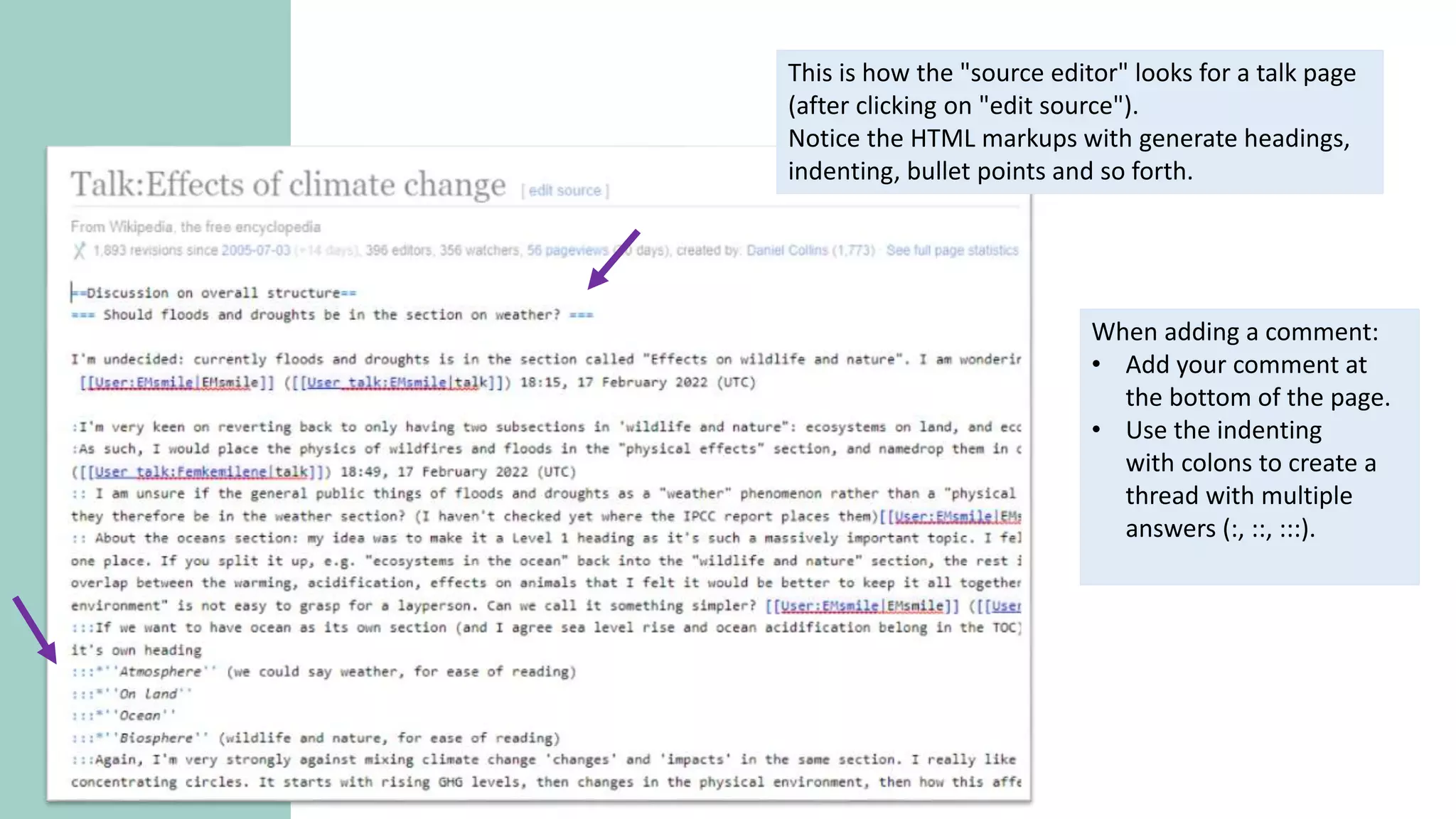 This is how the "source editor" looks for a talk page
(after clicking on "edit source").
Notice the HTML markups with generate headings,
indenting, bullet points and so forth.
When adding a comment:
• Add your comment at
the bottom of the page.
• Use the indenting
with colons to create a
thread with multiple
answers (:, ::, :::).
 