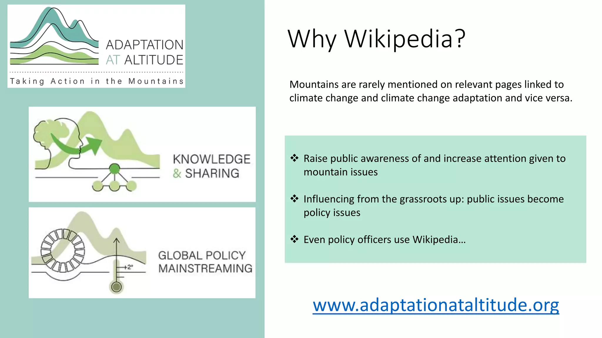 www.adaptationataltitude.org
Why Wikipedia?
 Raise public awareness of and increase attention given to
mountain issues
 Influencing from the grassroots up: public issues become
policy issues
 Even policy officers use Wikipedia…
Mountains are rarely mentioned on relevant pages linked to
climate change and climate change adaptation and vice versa.
 