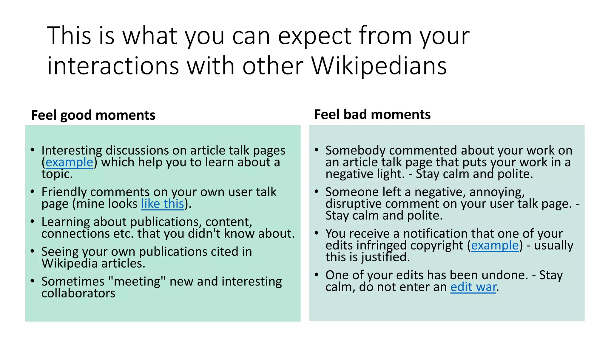 This is what you can expect from your
interactions with other Wikipedians
Feel good moments
• Interesting discussions on article talk pages
(example) which help you to learn about a
topic.
• Friendly comments on your own user talk
page (mine looks like this).
• Learning about publications, content,
connections etc. that you didn't know about.
• Seeing your own publications cited in
Wikipedia articles.
• Sometimes "meeting" new and interesting
collaborators
Feel bad moments
• Somebody commented about your work on
an article talk page that puts your work in a
negative light. - Stay calm and polite.
• Someone left a negative, annoying,
disruptive comment on your user talk page. -
Stay calm and polite.
• You receive a notification that one of your
edits infringed copyright (example) - usually
this is justified.
• One of your edits has been undone. - Stay
calm, do not enter an edit war.
 