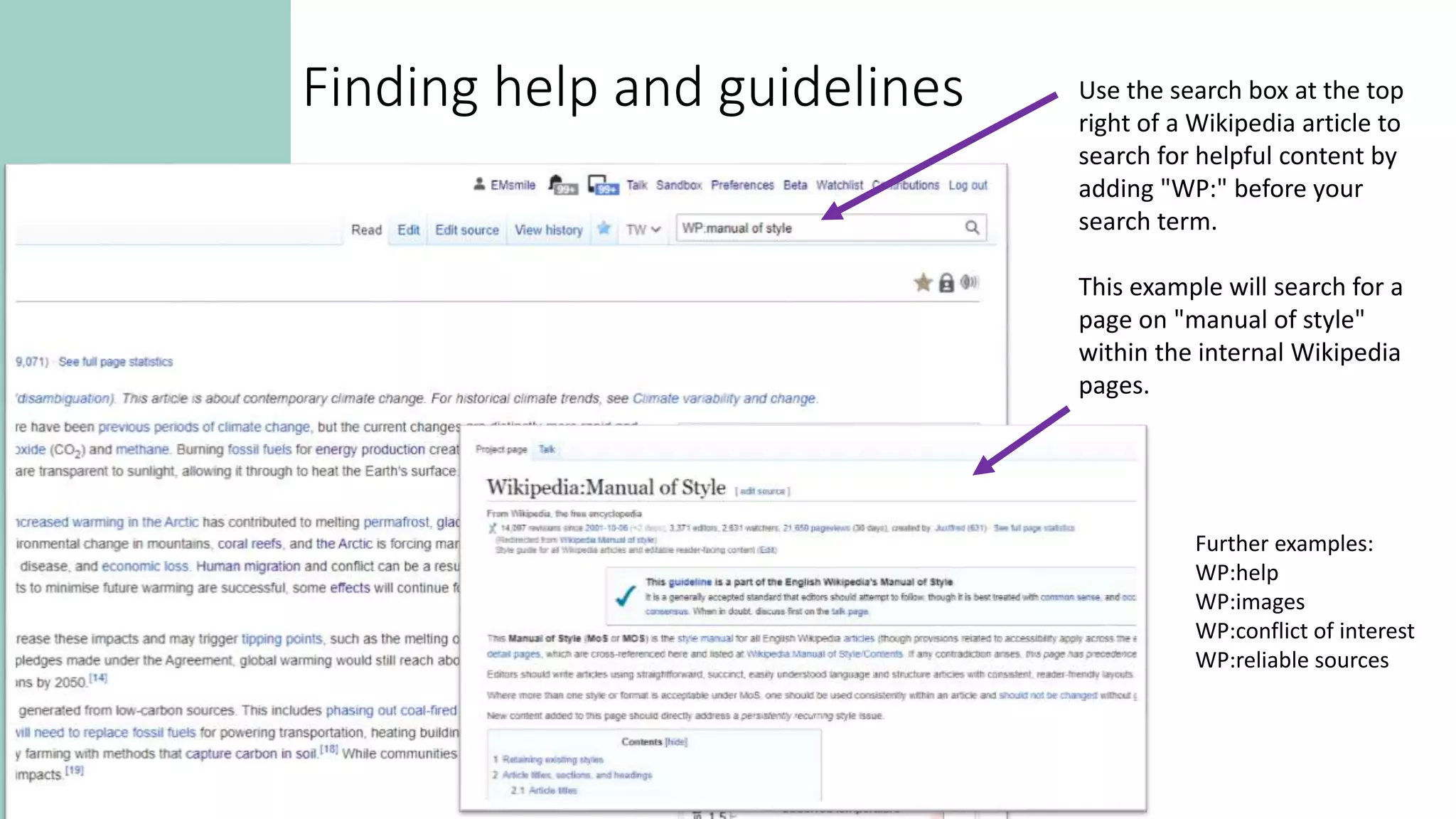 Use the search box at the top
right of a Wikipedia article to
search for helpful content by
adding "WP:" before your
search term.
This example will search for a
page on "manual of style"
within the internal Wikipedia
pages.
Further examples:
WP:help
WP:images
WP:conflict of interest
WP:reliable sources
Finding help and guidelines
 
