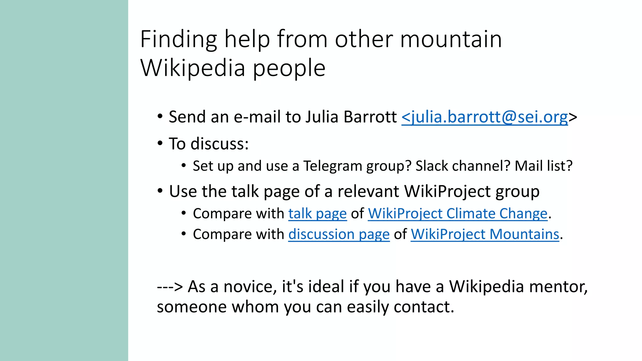 Finding help from other mountain
Wikipedia people
• Send an e-mail to Julia Barrott <julia.barrott@sei.org>
• To discuss:
• Set up and use a Telegram group? Slack channel? Mail list?
• Use the talk page of a relevant WikiProject group
• Compare with talk page of WikiProject Climate Change.
• Compare with discussion page of WikiProject Mountains.
---> As a novice, it's ideal if you have a Wikipedia mentor,
someone whom you can easily contact.
 