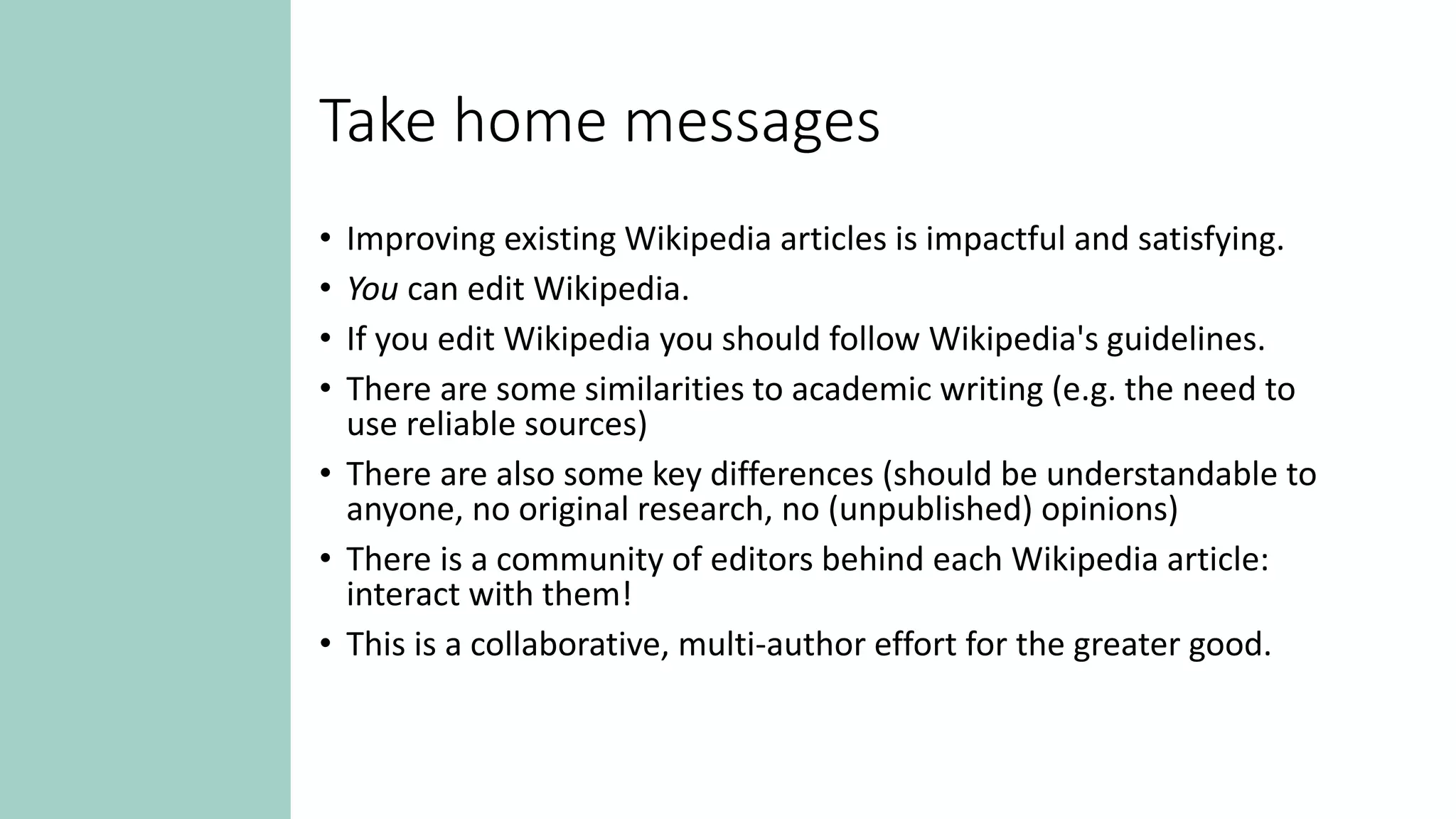 Take home messages
• Improving existing Wikipedia articles is impactful and satisfying.
• You can edit Wikipedia.
• If you edit Wikipedia you should follow Wikipedia's guidelines.
• There are some similarities to academic writing (e.g. the need to
use reliable sources)
• There are also some key differences (should be understandable to
anyone, no original research, no (unpublished) opinions)
• There is a community of editors behind each Wikipedia article:
interact with them!
• This is a collaborative, multi-author effort for the greater good.
 