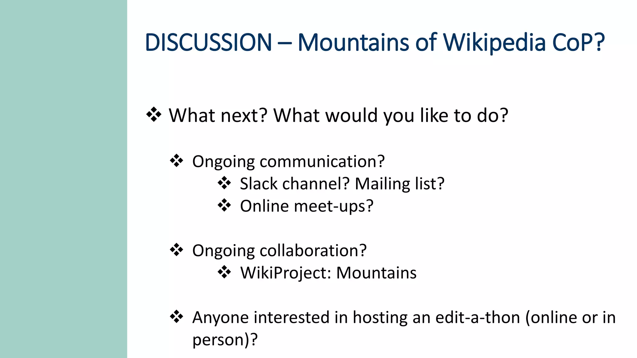 DISCUSSION – Mountains of Wikipedia CoP?
 What next? What would you like to do?
 Ongoing communication?
 Slack channel? Mailing list?
 Online meet-ups?
 Ongoing collaboration?
 WikiProject: Mountains
 Anyone interested in hosting an edit-a-thon (online or in
person)?
 