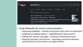 How you can use Wikipedia for communicating
your work (and why you should!)
• EVERYONE can edit! This is scary and amazing.
• Motivation behind Wikipedia: democratization of knowledge.
• Huge opportunity to make science more accessible to the public.
• There are lots of good editors, but the more experts the better!
• Using Wikipedia for science communication:
• Improving readability – making science/your topic easier to understand
• Updating and adding citations – highlighting the latest research
• Adding new sections and pages – showcase relevant/new topics
• Showing how topics interconnect – improving connections between
related articles so that readers can explore further
 