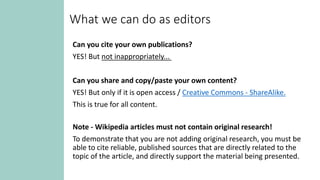 What we can do as editors
Can you cite your own publications?
YES! But not inappropriately...
Can you share and copy/paste your own content?
YES! But only if it is open access / Creative Commons - ShareAlike.
This is true for all content.
Note - Wikipedia articles must not contain original research!
To demonstrate that you are not adding original research, you must be
able to cite reliable, published sources that are directly related to the
topic of the article, and directly support the material being presented.
 