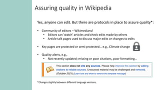 Assuring quality in Wikipedia
Yes, anyone can edit. But there are protocols in place to assure quality*:
• Community of editors – Wikimedians!
• Editors can 'watch' articles and check edits made by others
• Article talk pages used to discuss major edits or changes to edits
• Key pages are protected or semi-protected… e.g., Climate change
• Quality alerts, e.g.,
• Not recently updated; missing or poor citations, poor formatting...
*Changes slightly between different language versions.
 
