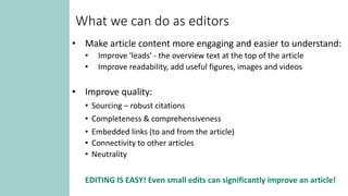 What we can do as editors
• Make article content more engaging and easier to understand:
• Improve 'leads' - the overview text at the top of the article
• Improve readability, add useful figures, images and videos
• Improve quality:
• Sourcing – robust citations
• Completeness & comprehensiveness
• Embedded links (to and from the article)
• Connectivity to other articles
• Neutrality
EDITING IS EASY! Even small edits can significantly improve an article!
 