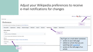 Adjust your Wikipedia preferences to receive
e-mail notifications for changes
Step 1
Step 2
Step 3
You'll get an e-mail when someone:
• wrote on your talk page
• edited an article that you are
watching (see watchlist)
• wrote on the talk page of an
article
 