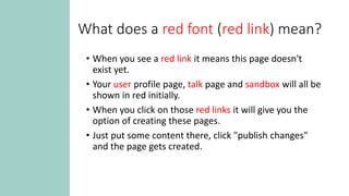 What does a red font (red link) mean?
• When you see a red link it means this page doesn't
exist yet.
• Your user profile page, talk page and sandbox will all be
shown in red initially.
• When you click on those red links it will give you the
option of creating these pages.
• Just put some content there, click "publish changes"
and the page gets created.
 
