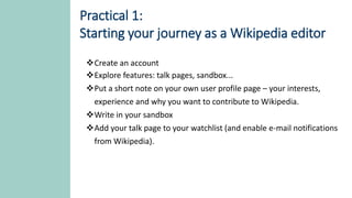 Practical 1:
Starting your journey as a Wikipedia editor
Create an account
Explore features: talk pages, sandbox...
Put a short note on your own user profile page – your interests,
experience and why you want to contribute to Wikipedia.
Write in your sandbox
Add your talk page to your watchlist (and enable e-mail notifications
from Wikipedia).
 