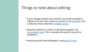 Things to note about editing:
• If your change involves new content, you need to provide a
reference for this new content to ensure it's all verifiable. Use
a reference that is deemed a reliable source.
• Keep the audience in mind: it's the general public! Use
encyclopedic style. This is actually not easy for many of us
academics...
• Remind yourself what Wikipedia is and what it is not.
 