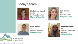 Today's team
Elisabeth von Muench
Ostella
Freelance Consultant
Master Wikimedian
Robin Hocquet
SEI
Research Associate
Wikipedia editor
Meadow Poplawsky
SEI
WeADAPT Knowledge
Manager
Wikipedia editor
Julia Barrott
SEI
Research Fellow
Wikipedia editor
 