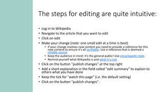 The steps for editing are quite intuitive:
• Log in to Wikipedia
• Navigate to the article that you want to edit
• Click on edit
• Make your change (note: one small edit at a time is best)
• If your change involves new content you need to provide a reference for this
new content to ensure it's all verifiable. Use a reference that is deemed a
reliable source.
• Keep the audience in mind: it's the general public! Use encyclopedic style.
• Remind yourself what Wikipedia is and what it is not.
• Click on the button "publish changes" at the top right
• Add a short explanation in the field called "edit summary" to explain to
others what you have done
• Keep the tick for "watch this page" (i.e. the default setting)
• Click on the button "publish changes".
 