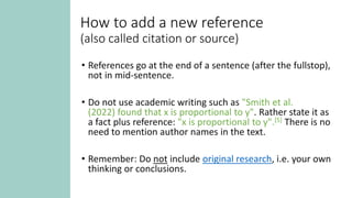 How to add a new reference
(also called citation or source)
• References go at the end of a sentence (after the fullstop),
not in mid-sentence.
• Do not use academic writing such as "Smith et al.
(2022) found that x is proportional to y". Rather state it as
a fact plus reference: "x is proportional to y".[5] There is no
need to mention author names in the text.
• Remember: Do not include original research, i.e. your own
thinking or conclusions.
 