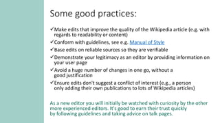 Some good practices:
Make edits that improve the quality of the Wikipedia article (e.g. with
regards to readability or content)
Conform with guidelines, see e.g. Manual of Style
Base edits on reliable sources so they are verifiable
Demonstrate your legitimacy as an editor by providing information on
your user page
Avoid a huge number of changes in one go, without a
good justification
Ensure edits don't suggest a conflict of interest (e.g., a person
only adding their own publications to lots of Wikipedia articles)
As a new editor you will initially be watched with curiosity by the other
more experienced editors. It's good to earn their trust quickly
by following guidelines and taking advice on talk pages.
 
