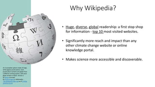 Why Wikipedia?
An incomplete sphere made of large,
white jigsaw puzzle pieces. Each
puzzle piece contains one glyph from
a different writing system, with each
glyph written in black. Version 1
by Nohat (concept
by Paullusmagnus); Wikimedia. -
File:Wikipedia-logo.svg as of 14 May
2010T23:16:42
• Huge, diverse, global readership: a first stop shop
for information - top 10 most visited websites.
• Significantly more reach and impact than any
other climate change website or online
knowledge portal.
• Makes science more accessible and discoverable.
 