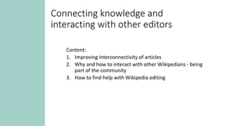 Connecting knowledge and
interacting with other editors
Content:
1. Improving interconnectivity of articles
2. Why and how to interact with other Wikipedians - being
part of the community
3. How to find help with Wikipedia editing
 