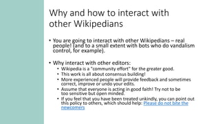 Why and how to interact with
other Wikipedians
• You are going to interact with other Wikipedians – real
people! (and to a small extent with bots who do vandalism
control, for example).
• Why interact with other editors:
• Wikipedia is a "community effort" for the greater good.
• This work is all about consensus building!
• More experienced people will provide feedback and sometimes
correct, improve or undo your edits.
• Assume that everyone is acting in good faith! Try not to be
too sensitive but open minded.
• If you feel that you have been treated unkindly, you can point out
this policy to others, which should help: Please do not bite the
newcomers
 