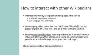 How to interact with other Wikipedians
• Interactions mostly take place on talk pages. This can be
• article talk pages (very common)
• user talk page (less common).
• You can ping other users like this: "Hi [[User:EMsmile]], can you
please explain XX". This will send an e-mail to User EMsmile.
• Enable e-mail notifications in your preferences: An e-mail in your
inbox will alert you that someone is trying to communicate with
you via an article talk page or via your own talk page.
(Some screenshots of talk pages follow.)
 