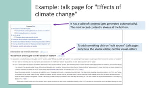 It has a table of contents (gets generated automatically).
The most recent content is always at the bottom.
To add something click on "edit source" (talk pages
only have the source editor, not the visual editor)
Example: talk page for "Effects of
climate change"
 