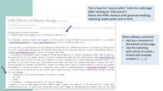 This is how the "source editor" looks for a talk page
(after clicking on "edit source").
Notice the HTML markups with generate headings,
indenting, bullet points and so forth.
When adding a comment:
• Add your comment at
the bottom of the page.
• Use the indenting
with colons to create a
thread with multiple
answers (:, ::, :::).
 