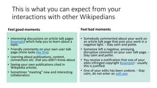 This is what you can expect from your
interactions with other Wikipedians
Feel good moments
• Interesting discussions on article talk pages
(example) which help you to learn about a
topic.
• Friendly comments on your own user talk
page (mine looks like this).
• Learning about publications, content,
connections etc. that you didn't know about.
• Seeing your own publications cited in
Wikipedia articles.
• Sometimes "meeting" new and interesting
collaborators
Feel bad moments
• Somebody commented about your work on
an article talk page that puts your work in a
negative light. - Stay calm and polite.
• Someone left a negative, annoying,
disruptive comment on your user talk page. -
Stay calm and polite.
• You receive a notification that one of your
edits infringed copyright (example) - usually
this is justified.
• One of your edits has been undone. - Stay
calm, do not enter an edit war.
 