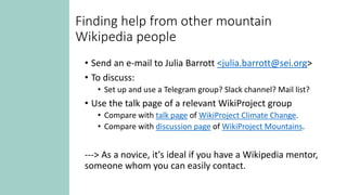 Finding help from other mountain
Wikipedia people
• Send an e-mail to Julia Barrott <julia.barrott@sei.org>
• To discuss:
• Set up and use a Telegram group? Slack channel? Mail list?
• Use the talk page of a relevant WikiProject group
• Compare with talk page of WikiProject Climate Change.
• Compare with discussion page of WikiProject Mountains.
---> As a novice, it's ideal if you have a Wikipedia mentor,
someone whom you can easily contact.
 