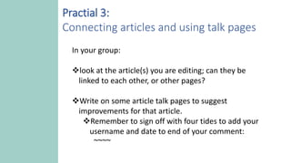 In your group:
look at the article(s) you are editing; can they be
linked to each other, or other pages?
Write on some article talk pages to suggest
improvements for that article.
Remember to sign off with four tides to add your
username and date to end of your comment:
~~~~
Practial 3:
Connecting articles and using talk pages
 