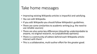 Take home messages
• Improving existing Wikipedia articles is impactful and satisfying.
• You can edit Wikipedia.
• If you edit Wikipedia you should follow Wikipedia's guidelines.
• There are some similarities to academic writing (e.g. the need to
use reliable sources)
• There are also some key differences (should be understandable to
anyone, no original research, no (unpublished) opinions)
• There is a community of editors behind each Wikipedia article:
interact with them!
• This is a collaborative, multi-author effort for the greater good.
 