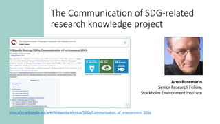 The Communication of SDG-related
research knowledge project
https://en.wikipedia.org/wiki/Wikipedia:Meetup/SDGs/Communication_of_environment_SDGs
Arno Rosemarin
Senior Research Fellow,
Stockholm Environment Institute
 