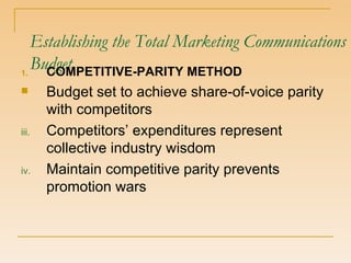 Establishing the Total Marketing Communications Budget COMPETITIVE-PARITY METHOD Budget set to achieve share-of-voice parity with competitors Competitors’ expenditures represent collective industry wisdom Maintain competitive parity prevents promotion wars 