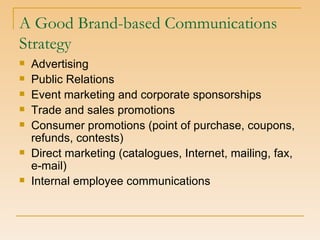 A Good Brand-based Communications Strategy Advertising Public Relations Event marketing and corporate sponsorships Trade and sales promotions Consumer promotions (point of purchase, coupons, refunds, contests) Direct marketing (catalogues, Internet, mailing, fax, e-mail) Internal employee communications 