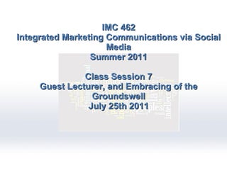 IMC 462 Integrated Marketing Communications via Social Media Summer 2011 Class Session 7 Guest Lecturer, and Embracing of the Groundswell July 25th 2011 