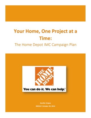 1	
  
	
  
Genifer	
  Snipes	
  
IMC610	
  	
  October	
  20,	
  2014	
  
Your	
  Home,	
  One	
  Project	
  at	
  a	
  
Time:	
  	
  
The  Home  Depot  IMC  Campaign  Plan  
	
  
  
  
  
  
  
  
	
     
 