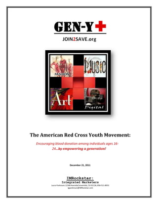The American Red Cross Youth Movement:
  Encouraging blood donation among individuals ages 16-
            24…by empowering a generation!



                               December 21, 2011




                           IMRockstar:
                      Integrated Marketers
           Laura Parkinson.12348 AvenidaConsentido, CA 92128; 858-521-8953
                             lgparkinson@IMRockstar.com
 