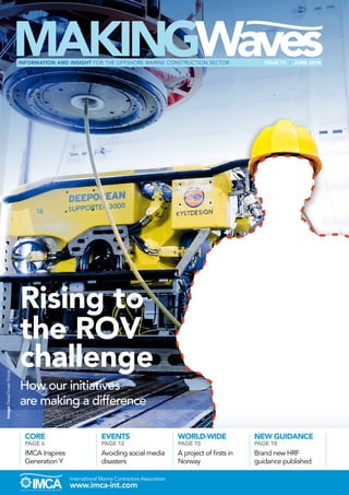 www.imca-int.com
International Marine Contractors Association
Rising to
the ROV
challenge
How our initiatives
are making a difference
Image:
DeepOcean
Group
ISSUE 71 I JUNE 2014
INFORMATION AND INSIGHT FOR THE OFFSHORE MARINE CONSTRUCTION SECTOR
WORLD-WIDE
PAGE 15
A project of firsts in
Norway
NEW GUIDANCE
PAGE 18
Brand new HRF
guidance published
CORE
PAGE 6
IMCA Inspires
Generation Y
EVENTS
PAGE 12
Avoiding social media
disasters
 