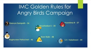 IMC Golden Rules for 
Angry Birds Campaign 
Kaavya Sampath - 26 
Noushadya S - 35 
Poornima R - 37 
Raghuveer Patrachari - 46 
Ram Naik - 48 
S.V. Vaisshnavi - 54 
 