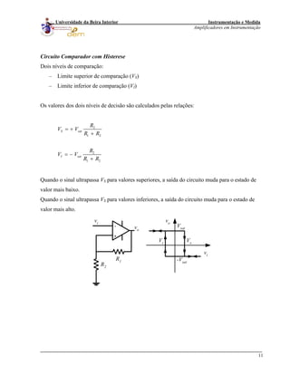 Instrumentação e Medida
Amplificadores em Instrumentação
11
Universidade da Beira Interior
Circuito Comparador com Histerese
Dois níveis de comparação:
– Limite superior de comparação (VS)
– Limite inferior de comparação (VI)
Os valores dos dois níveis de decisão são calculados pelas relações:
2
1 2
2
1 2
S sat
I sat
R
V V
R R
R
V V
R R
= +
+
= −
+
Quando o sinal ultrapassa VS para valores superiores, a saída do circuito muda para o estado de
valor mais baixo.
Quando o sinal ultrapassa VS para valores inferiores, a saída do circuito muda para o estado de
valor mais alto.
-
+
vo
vi
R2
R1
vi
vo
-Vsat
Vsat
VsVt
 