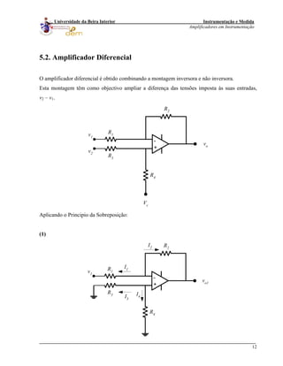 Instrumentação e Medida
Amplificadores em Instrumentação
12
Universidade da Beira Interior
5.2. Amplificador Diferencial
O amplificador diferencial é obtido combinando a montagem inversora e não inversora.
Esta montagem têm como objectivo ampliar a diferença das tensões imposta às suas entradas,
v2 – v1.
-
+
R3
R1
R2
R4
vo
v1
v2
Vc
Aplicando o Principio da Sobreposição:
(1)
-
+
R3
R1
R2
R4
vo1
v1
I1
I2
I3
I4
 