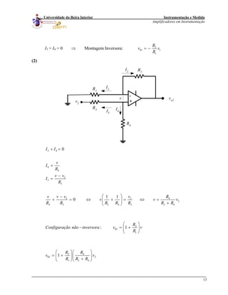 Instrumentação e Medida
Amplificadores em Instrumentação
13
Universidade da Beira Interior
I3 = I4 = 0 ⇒ Montagem Inversora: 2
01 1
1
R
v v
R
= −
(2)
-
+
R3
R1
R2
R4
vo2
v2
I1
I2
I3
I4
v
3 4
4
4
2
3
3
2 2
2
4 3 3 4 3 3 4
2
02
1
2 4
02 2
1 3 4
0
1 1
0
: 1
1
I I
v
I
R
v v
I
R
v v v Rv
v v
R R R R R R R
R
Configuração não inversora v v
R
R R
v v
R R R
+ =
=
−
=
⎛ ⎞−
+ = ⇔ + = ⇔ =⎜ ⎟
+⎝ ⎠
⎛ ⎞
− = +⎜ ⎟
⎝ ⎠
⎛ ⎞⎛ ⎞
= + ⎜ ⎟⎜ ⎟
+⎝ ⎠⎝ ⎠
4
v
 