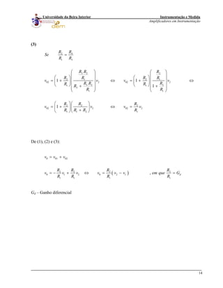 Instrumentação e Medida
Amplificadores em Instrumentação
14
Universidade da Beira Interior
(3)
2 4
1 3
3 2 2
2 1 2 1
02 2 02 2
3 2 21 1
3
11
2 2 2
02 2 02 2
1 1 2 1
1 1
1
1
R R
Se
R R
R R R
R R R R
v v v v
R R RR RR
RR
R R R
v v v v
R R R R
=
⎛ ⎞ ⎛ ⎞
⎜ ⎟ ⎜ ⎟⎛ ⎞ ⎛ ⎞
⎜ ⎟ ⎜ ⎟= + ⇔ = + ⇔⎜ ⎟ ⎜ ⎟
⎜ ⎟ ⎜ ⎟⎝ ⎠ ⎝ ⎠ ++ ⎜ ⎟⎜ ⎟
⎝ ⎠⎝ ⎠
⎛ ⎞⎛ ⎞
= + ⇔ =⎜ ⎟⎜ ⎟
+⎝ ⎠⎝ ⎠
De (1), (2) e (3):
( )
0 01 02
2 2 2 2
0 1 2 0 2 1
1 1 1 1
, d
v v v
R R R R
v v v v v v em que G
R R R R
= +
= − + ⇔ = − =
Gd – Ganho diferencial
 