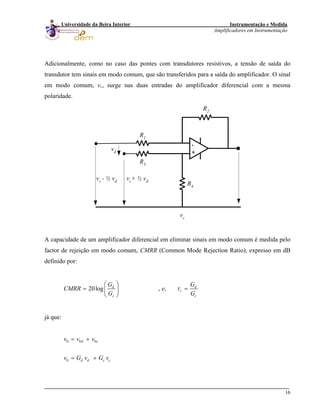 Instrumentação e Medida
Amplificadores em Instrumentação
16
Universidade da Beira Interior
Adicionalmente, como no caso das pontes com transdutores resistivos, a tensão de saída do
transdutor tem sinais em modo comum, que são transferidos para a saída do amplificador. O sinal
em modo comum, vc, surge nas duas entradas do amplificador diferencial com a mesma
polaridade.
-
+
R3
R1
R2
R4
vc
vc+ ½ vdvc - ½ vd
vd
A capacidade de um amplificador diferencial em eliminar sinais em modo comum é medida pelo
factor de rejeição em modo comum, CMRR (Common Mode Rejection Ratio), expresso em dB
definido por:
20log , ,d d
r
c c
G G
CMRR e
G G
τ
⎛ ⎞
= =⎜ ⎟
⎝ ⎠
já que:
0 0 0
0
d c
d d c c
v v v
v G v G v
= +
= +
 