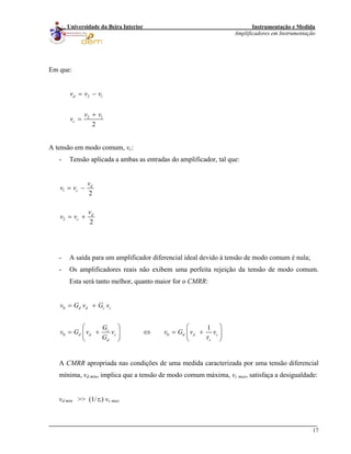 Instrumentação e Medida
Amplificadores em Instrumentação
17
Universidade da Beira Interior
Em que:
2 1
2 1
2
d
c
v v v
v v
v
= −
+
=
A tensão em modo comum, vc:
- Tensão aplicada a ambas as entradas do amplificador, tal que:
1
2
2
2
d
c
d
c
v
v v
v
v v
= −
= +
- A saída para um amplificador diferencial ideal devido à tensão de modo comum é nula;
- Os amplificadores reais não exibem uma perfeita rejeição da tensão de modo comum.
Esta será tanto melhor, quanto maior for o CMRR:
0
0 0
1
d d c c
c
d d c d d c
d r
v G v G v
G
v G v v v G v v
G τ
= +
⎛ ⎞ ⎛ ⎞
= + ⇔ = +⎜ ⎟ ⎜ ⎟
⎝ ⎠⎝ ⎠
A CMRR apropriada nas condições de uma medida caracterizada por uma tensão diferencial
mínima, vd min, implica que a tensão de modo comum máxima, vc max, satisfaça a desigualdade:
vd min >> (1/τr) vc max
 