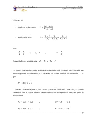 Instrumentação e Medida
Amplificadores em Instrumentação
19
Universidade da Beira Interior
pelo que, virá:
- Ganho de modo comum:
( )
1 4 2 3
1 3 4
c
R R R R
G
R R R
−
=
+
- Ganho diferencial: 1 2 4 2
1 3 4 1 22
d
R R R R
G
R R R R R
⎛ ⎞+
= +⎜ ⎟
+ +⎝ ⎠
Para:
2 4 2
1 3 1
0 , ec d
R R R
G G
R R R
= ⇒ = =
Esta condição será satisfeita para: R3 = R1 e R4 = R2
No entanto, esta condição nunca será totalmente cumprida, pois os valores das resistências são
afectados por uma indeterminação, ± εR, em torno dos valores nominais das resistências, R, tal
que:
R’ = R ( 1 ± εR )
O pior dos casos corresponde a uma escolha prática das resistências cujas variações quando
comparadas com os valores nominais serão adicionadas de modo promover o máximo ganho de
modo comum:
R1’ = R1 ( 1 + εR ) , R2’ = R2 ( 1 - εR )
R3’ = R3 ( 1 - εR ) , R4’ = R4 ( 1 + εR )
 