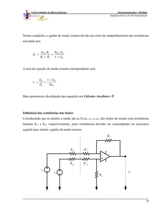 Instrumentação e Medida
Amplificadores em Instrumentação
20
Universidade da Beira Interior
Nestas condições, o ganho de modo comum devido aos erros de emparelhamento das resistências
será dado por:
2
1 2
44
1
R dR
c
d
GR
G
R R G
εε
= =
+ +
A taxa de rejeição de modo comum correspondente será:
1
4
d d
r
c R
G G
G
τ
ε
+
= =
Mais pormenores da dedução das equações em Cálculos Auxiliares
Influência das resistências das fontes
Considerando que as tensões a medir são as f.e.m., es1 e es2, das fontes de tensão com resistências
internas Rs1 e Rs2, respectivamente, estas resistências deverão ser contempladas no raciocínio
seguido para anular o ganho de modo comum.
-
+
R’3
R’1
R2
R4
vo
Rs2
Rs1
es1
es2
 